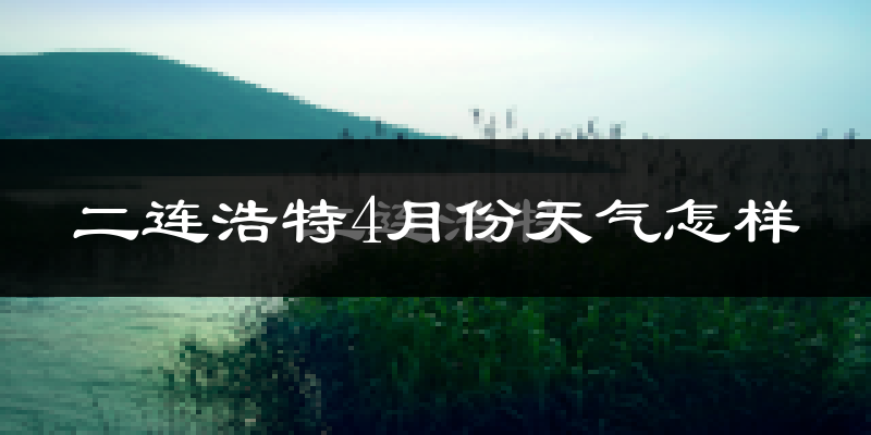 二连浩特市4月份天气如何?冷吗?过去两年天气数据分析