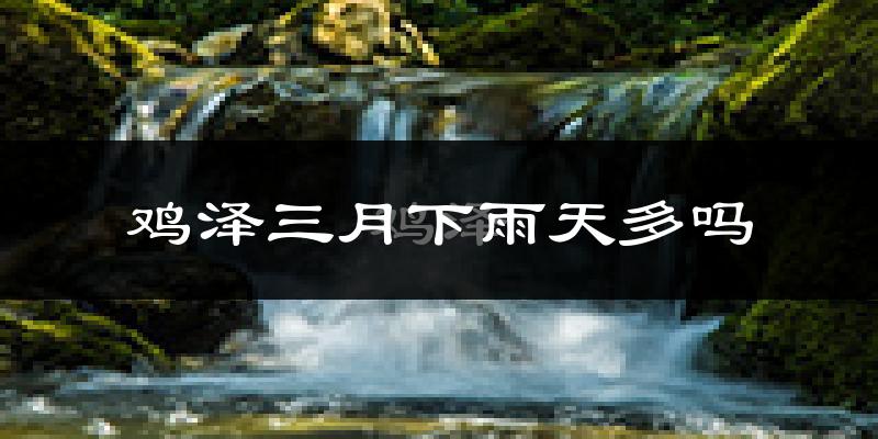 鸡泽三月下雨天多吗?鸡泽3月份降雨量多少?