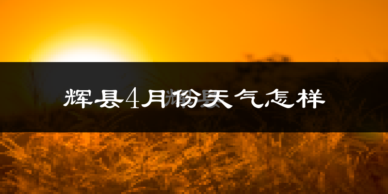 辉县市4月份天气如何?冷热情况怎么样?