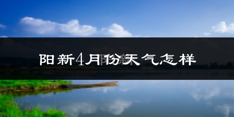 阳新县4月份天气如何?冷热情况怎么样?