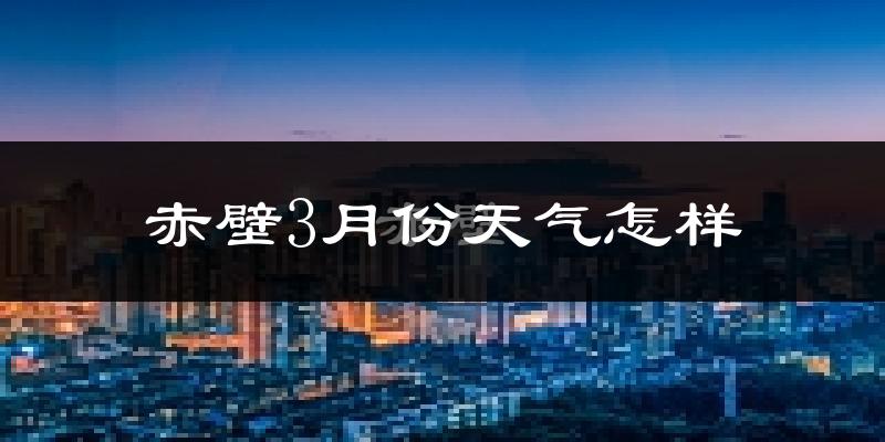 赤壁市3月份天气如何?冷热变化大吗?