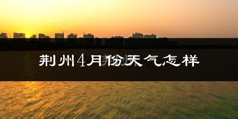 荆州4月份天气如何?冷热情况怎么样?