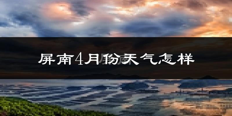 屏南县4月份天气如何?冷热情况怎么样?