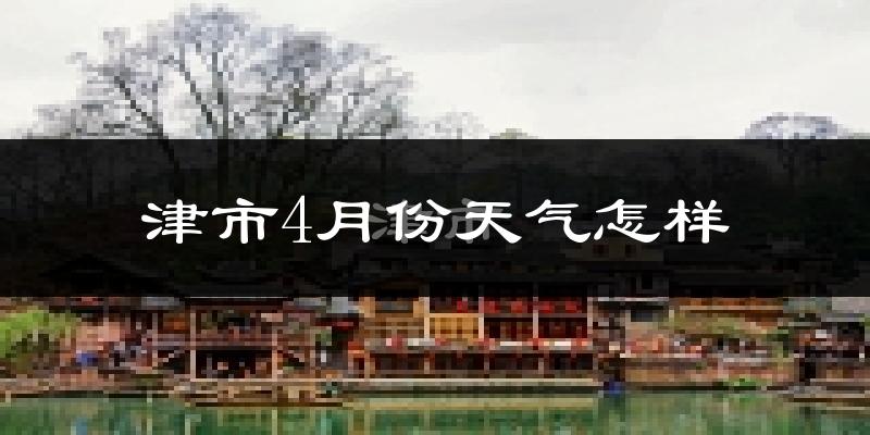 津市4月份天气如何?冷热情况怎么样?
