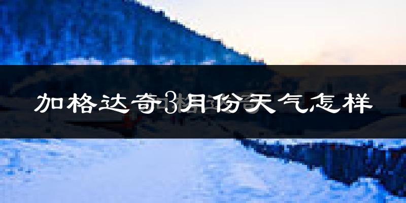 加格达奇3月份天气怎样?加格达奇三月冷吗?