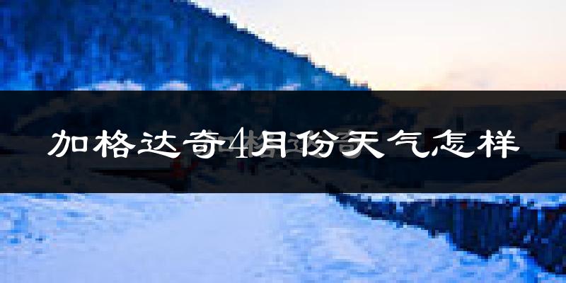 加格达奇4月份天气怎样?加格达奇四月冷不冷?