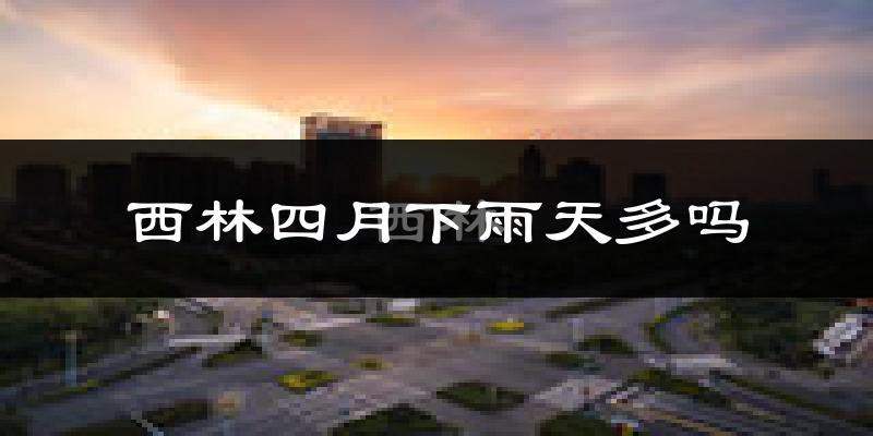 西林四月下雨天多吗?西林4月份降雨量多少?
