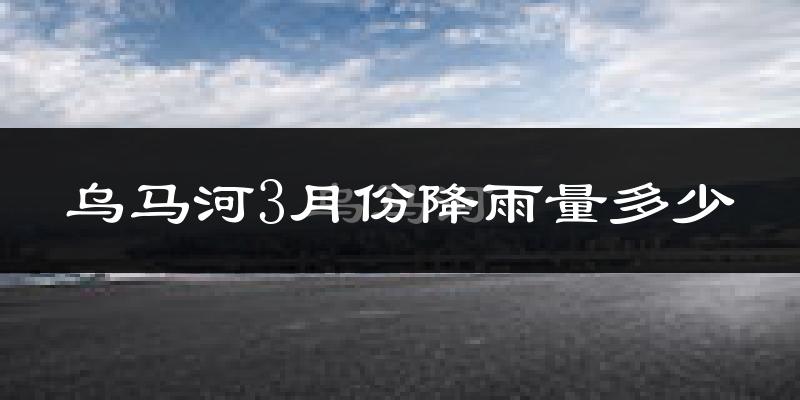 乌马河3月份降雨量多少?乌马河三月下雨多吗?