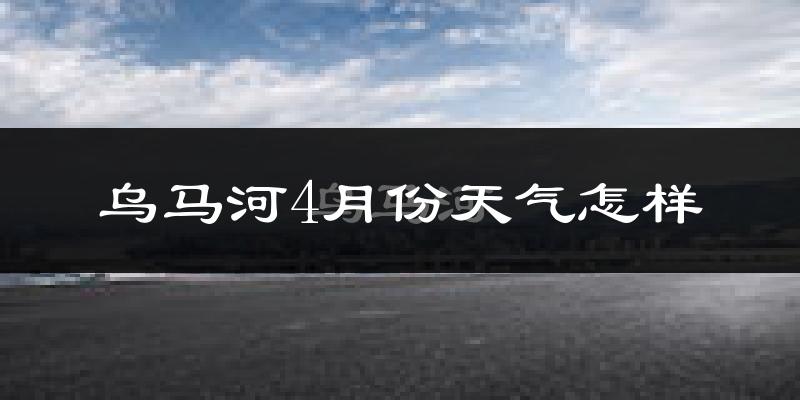 乌马河4月份天气怎样?乌马河四月冷吗?