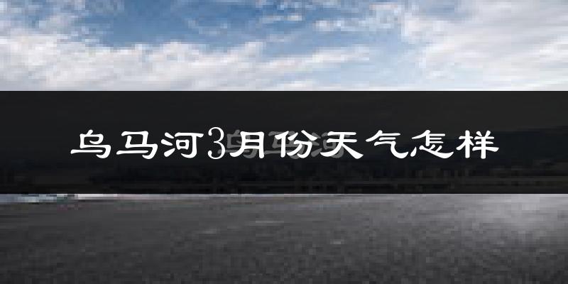 乌马河3月份天气怎样?乌马河三月冷吗?