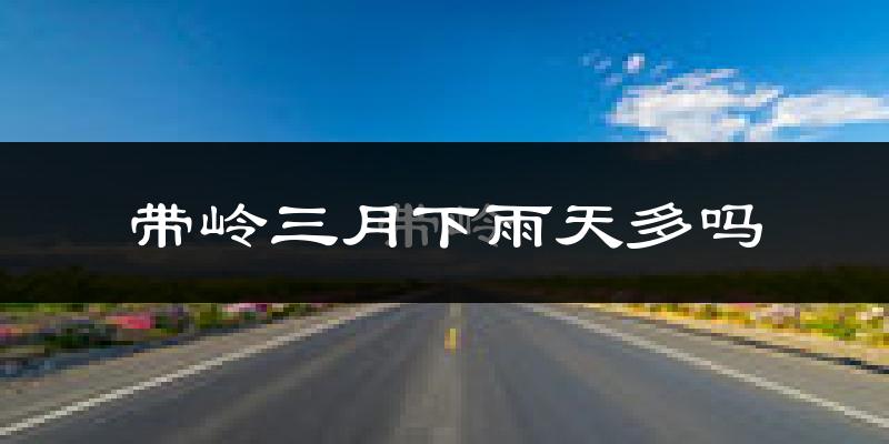 带岭三月下雨天多吗?带岭3月份降雨量多少?
