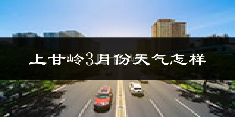 上甘岭3月份天气怎样?上甘岭三月冷吗?
