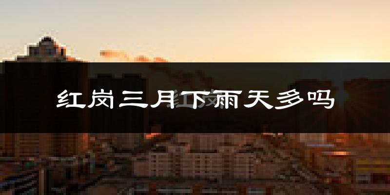 红岗三月下雨天多吗?红岗3月份降雨量多少?