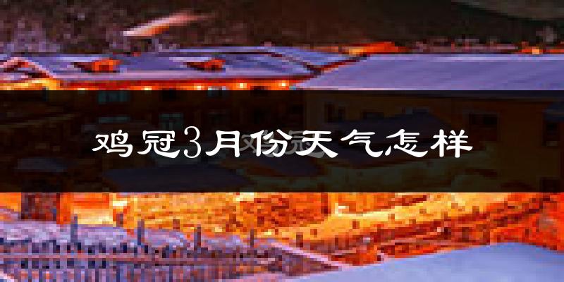 鸡冠3月份天气怎样?鸡冠三月冷不冷?