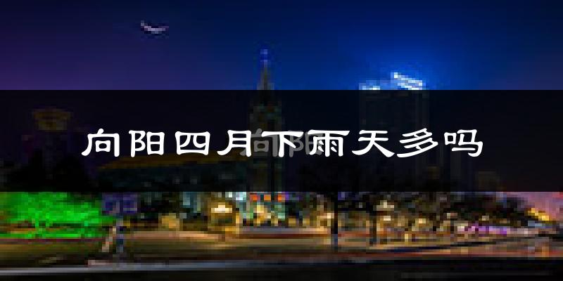 向阳四月下雨天多吗?向阳4月份降雨量多少?