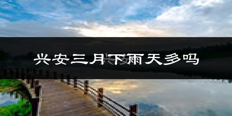 兴安三月下雨天多吗?兴安3月份降雨量多少?