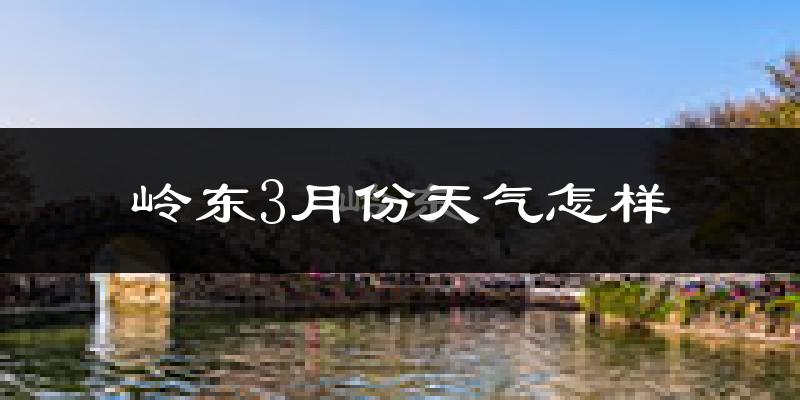 岭东3月份天气怎样?岭东三月冷不冷?