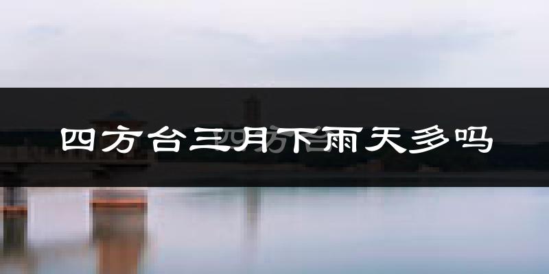 四方台三月下雨天多吗?四方台3月份降雨量多少?