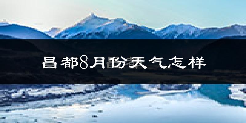 昌都市8月份天气如何?很热吗?